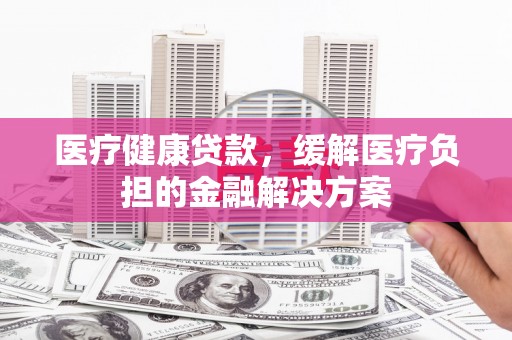 安图医疗健康贷款，缓解医疗负担的金融解决方案