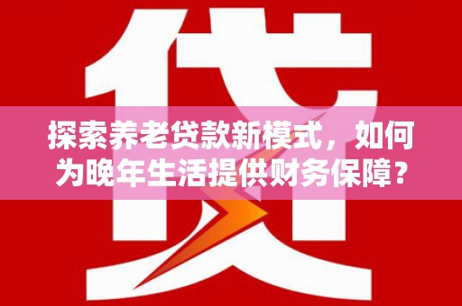 安图探索养老贷款新模式，如何为晚年生活提供财务保障？